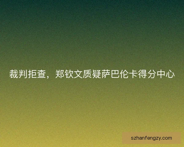 裁判拒查，郑钦文质疑萨巴伦卡得分中心