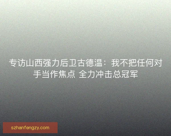 专访山西强力后卫古德温：我不把任何对手当作焦点 全力冲击总冠军