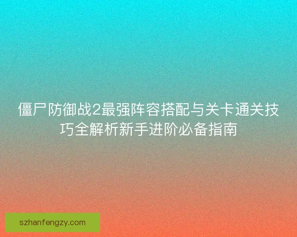 僵尸防御战2最强阵容搭配与关卡通关技巧全解析新手进阶必备指南