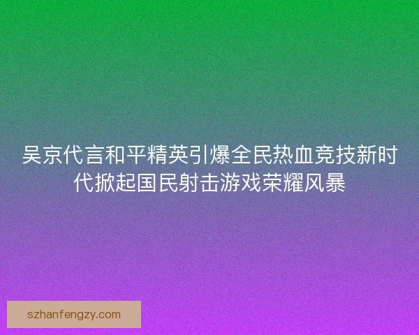 吴京代言和平精英引爆全民热血竞技新时代掀起国民射击游戏荣耀风暴