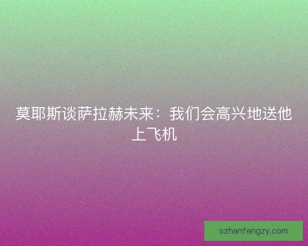 莫耶斯谈萨拉赫未来：我们会高兴地送他上飞机