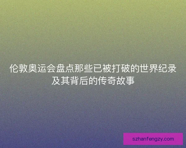 伦敦奥运会盘点那些已被打破的世界纪录及其背后的传奇故事