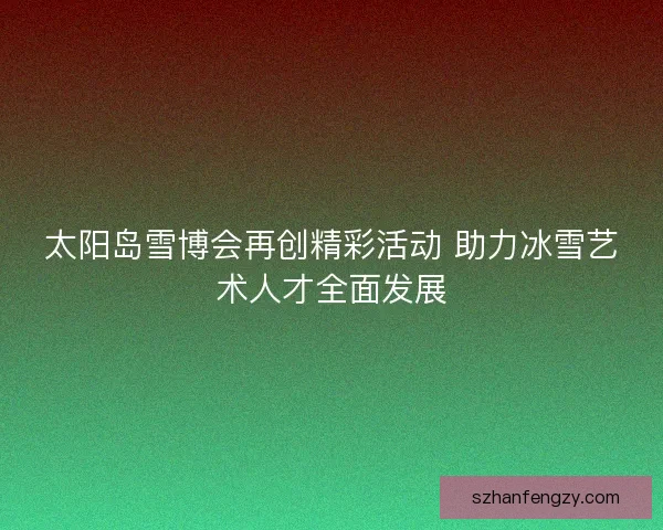太阳岛雪博会再创精彩活动 助力冰雪艺术人才全面发展