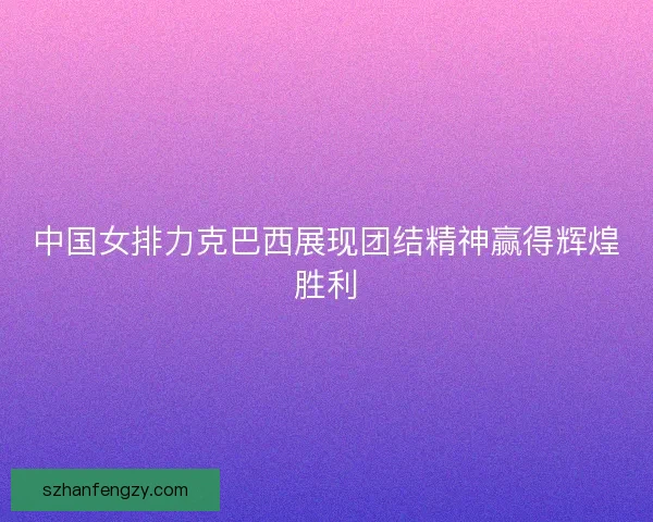 中国女排力克巴西展现团结精神赢得辉煌胜利