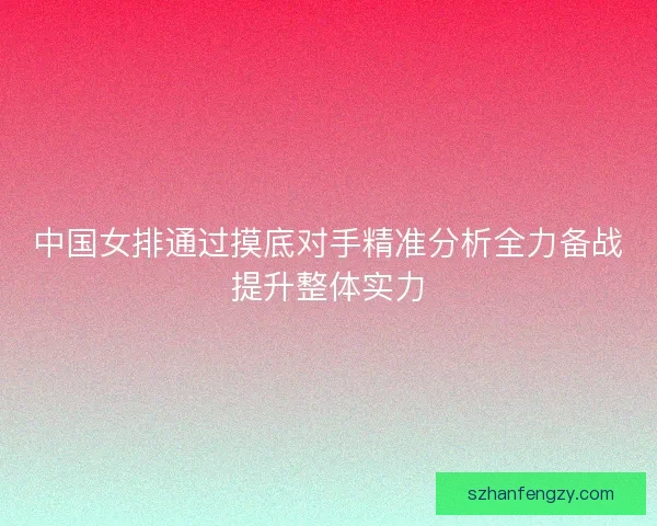 中国女排通过摸底对手精准分析全力备战提升整体实力