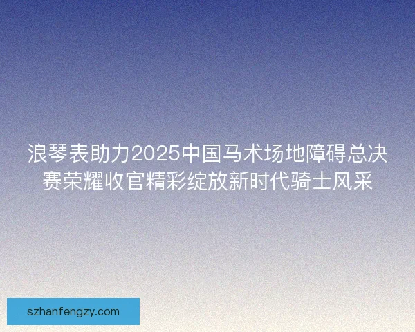 浪琴表助力2025中国马术场地障碍总决赛荣耀收官精彩绽放新时代骑士风采