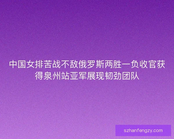 中国女排苦战不敌俄罗斯两胜一负收官获得泉州站亚军展现韧劲团队