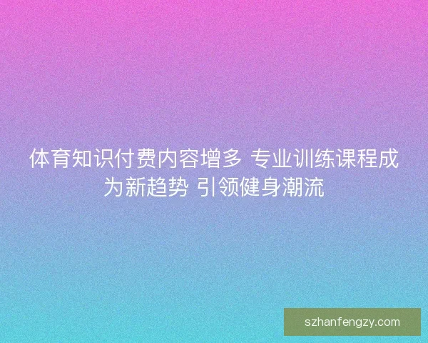 体育知识付费内容增多 专业训练课程成为新趋势 引领健身潮流